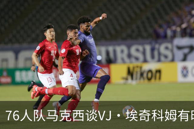 76人队马克西谈VJ·埃奇科姆有时让他恼火的事情：我会对他生气